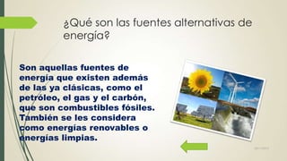 ¿Qué son las fuentes alternativas de
energía?
Son aquellas fuentes de
energía que existen además
de las ya clásicas, como el
petróleo, el gas y el carbón,
que son combustibles fósiles.
También se les considera
como energías renovables o
energías limpias.
22/11/2013

 