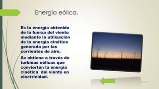 Energía eólica.
Es la energía obtenida
de la fuerza del viento
mediante la utilización
de la energía cinética
generada por las
corrientes de aire.
Se obtiene a través de
turbinas eólicas que
convierten la energía
cinética del viento en
electricidad.
22/11/2013

 