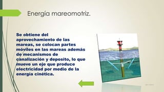Energía mareomotriz.
Se obtiene del
aprovechamiento de las
mareas, se colocan partes
móviles en las mareas además
de mecanismos de
canalización y deposito, lo que
mueve un eje que produce
electricidad por medio de la
energía cinética.
22/11/2013

 