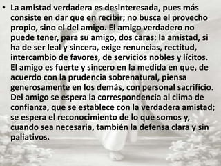 La amistad verdadera es desinteresada, pues más consiste en dar que en recibir; no busca el provecho propio, sino el del amigo. El amigo verdadero no puede tener, para su amigo, dos caras: la amistad, si ha de ser leal y sincera, exige renuncias, rectitud, intercambio de favores, de servicios nobles y lícitos. El amigo es fuerte y sincero en la medida en que, de acuerdo con la prudencia sobrenatural, piensa generosamente en los demás, con personal sacrificio. Del amigo se espera la correspondencia al clima de confianza, que se establece con la verdadera amistad; se espera el reconocimiento de lo que somos y, cuando sea necesaria, también la defensa clara y sin paliativos.