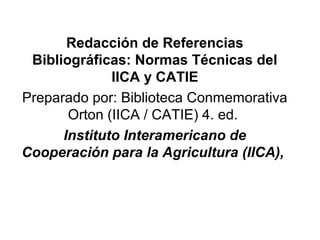 Redacción de Referencias
Bibliográficas: Normas Técnicas del
IICA y CATIE
Preparado por: Biblioteca Conmemorativa
Orton (IICA / CATIE) 4. ed.
Instituto Interamericano de
Cooperación para la Agricultura (IICA),
 