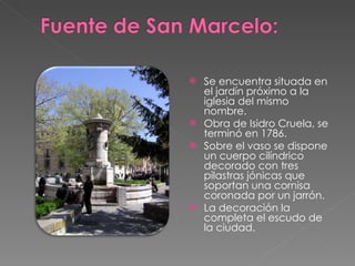 Se encuentra situada en el jardín próximo a la iglesia del mismo nombre.  Obra de Isidro Cruela, se terminó en 1786.  Sobre el vaso se dispone un cuerpo cilíndrico decorado con tres pilastras jónicas que soportan una cornisa coronada por un jarrón.  La decoración la completa el escudo de la ciudad. 