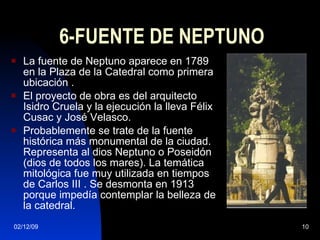 6-FUENTE DE NEPTUNO La fuente de Neptuno aparece en 1789 en la Plaza de la Catedral como primera ubicación . El proyecto de obra es del arquitecto Isidro Cruela y la ejecución la lleva Félix Cusac y José Velasco. Probablemente se trate de la fuente histórica más monumental de la ciudad. Representa al dios Neptuno o Poseidón (dios de todos los mares). La temática mitológica fue muy utilizada en tiempos de Carlos III . Se desmonta en 1913 porque impedía contemplar la belleza de la catedral. 
