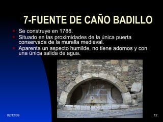 7-FUENTE DE CAÑO BADILLO Se construye en 1788. Situado en las proximidades de la única puerta conservada de la muralla medieval.  Aparenta un aspecto humilde, no tiene adornos y con una única salida de agua.  