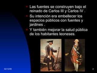 Las fuentes se construyen bajo el reinado de Carlos III y Carlos IV . Su intención era embellecer los espacios públicos con fuentes y jardines . Y también mejorar la salud pública de los habitantes leoneses. 