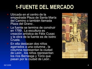 1-FUENTE DEL MERCADO Ubicada en el centro de la empedrada Plaza de Santa María del Camino o también llamada Plaza del Grano . La fuente se termina de construir en 1789 . La escultura es creación artística de Félix Cusac y la obra de la fuente es de Isidro Cruela. En ella destacan dos niños agarrados a una columna , la columna representan la ciudad de León , los niños representan los ríos Bernesga y Torío que pasan por la ciudad de León . 
