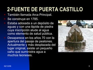 2-FUENTE DE PUERTA CASTILLO También llamada Arca Principal. Se construye en 1785. Estaba adosada a un depósito de aguas y con una lápida de piedra cuya inscripción alude al agua como elemento de salud pública. Desaparece en los años 70 con la apertura del pasaje de peatones. Actualmente y más desplazada del lugar original, existe un pequeño caño que suministra agua a muchos leoneses. 