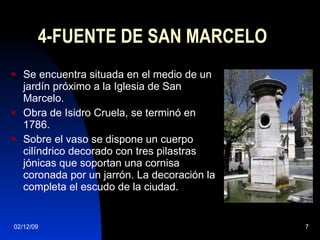 4-FUENTE DE SAN MARCELO Se encuentra situada en el medio de un jardín próximo a la Iglesia de San Marcelo. Obra de Isidro Cruela, se terminó en 1786. Sobre el vaso se dispone un cuerpo cilíndrico decorado con tres pilastras jónicas que soportan una cornisa coronada por un jarrón. La decoración la completa el escudo de la ciudad. 