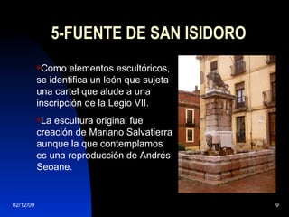 5-FUENTE DE SAN ISIDORO Como elementos escultóricos, se identifica un león que sujeta una cartel que alude a una inscripción de la Legio VII.  La escultura original fue creación de Mariano Salvatierra aunque la que contemplamos es una reproducción de Andrés Seoane. 