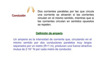 Conclusión Dos corrientes paralelas por las que circula una corriente se atraerán si las corrientes circulan en el mismo sentido, mientras que si las corrientes circulan en sentidos opuestos se repelen. Definición de amperio Un amperio es la intensidad de corriente que, circulando en el mismo sentido por dos conductores paralelos muy largos separados por un metro (R=1 m), producen una fuerza atractiva mutua de 2·10 -7  N por cada metro de conductor. 