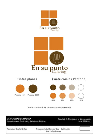 Cátering




                                                   Cátering
            Tint a s p l a na s                    Cu atr i co m í a s Pa nto n e




         Pantone 152   Pantone 1405

                                                 100%        80%          40%   0%


                        N o r ma s de u so de los colores cor p orat ivos




 UNIVERSIDAD DE MÁLAGA				                          Facultad de Ciencias de la Comunicación
 Licenciatura en Publicidad y Relaciones Públicas						                     curso 2011-2012


Asignatura Diseño Gráfico		 Profesores Isabel Garnelo Díez Calificación
						                                    José Muñoz Jiménez
 
