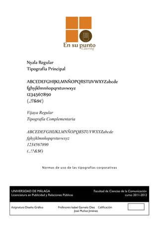 Cátering


           Nyala Regular
           Tipografía Principal

           ABCEDEFGHIJKLMNÑOPQRSTUVWXYZabcde
           fghyjklmnñopqrstuvwxyz
           1234567890
           (.,!?&$€)

           Vijaya Regular
           Tipografía Complementaria

           ABCEDEFGHIJKLMNÑOPQRSTUVWXYZabcde
           fghyjklmnñopqrstuvwxyz
           1234567890
           (.,!?&$€)


                      N o r ma s de u so de las t ip ografías cor p orat ivas




 UNIVERSIDAD DE MÁLAGA				                          Facultad de Ciencias de la Comunicación
 Licenciatura en Publicidad y Relaciones Públicas						                     curso 2011-2012


Asignatura Diseño Gráfico		 Profesores Isabel Garnelo Díez Calificación
						                                    José Muñoz Jiménez
 