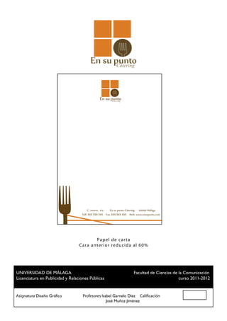 Cátering




                                                      Cátering




                                      C/ xxxxxx, s/n. En su punto Cátering. 00000 Málaga
                                 Telf: XXX XXX XXX Fax: XXX XXX XXX Web: www.ensupunto.com




                                        Pap el de c ar t a
                               Ca ra a nter ior reduc ida al 60%




 UNIVERSIDAD DE MÁLAGA				                          Facultad de Ciencias de la Comunicación
 Licenciatura en Publicidad y Relaciones Públicas						                     curso 2011-2012


Asignatura Diseño Gráfico		 Profesores Isabel Garnelo Díez Calificación
						                                    José Muñoz Jiménez
 