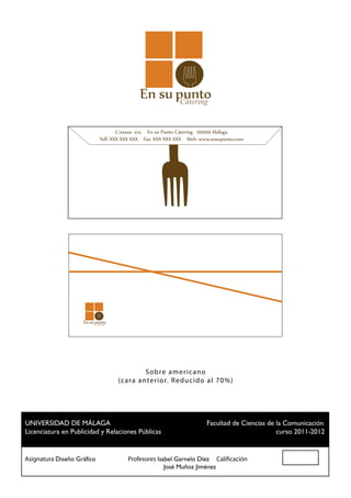 Cátering


                                 C/xxxxx s/n. En su Punto Cátering 00000 Málaga
                         Telf: XXX XXX XXX Fax: XXX XXX XXX Web: www.ensupunto.com
                                                   F        W   ww




                       Cátering




                                             S ob re am er ic ano
                                  ( ca ra a nter ior. R ed uc id o al 70%)




 UNIVERSIDAD DE MÁLAGA				                          Facultad de Ciencias de la Comunicación
 Licenciatura en Publicidad y Relaciones Públicas						                     curso 2011-2012


Asignatura Diseño Gráfico		 Profesores Isabel Garnelo Díez Calificación
						                                    José Muñoz Jiménez
 