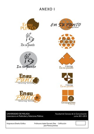 A N E XO I



                                                    EN SU PUNTO
                                                          Cátering Online




                 En su punto
                                                              PUNTO
                                                                Cátering Online




            En su punto                                              Cátering
                                                              En su punto



           PUNT
              Cátering Online
                                                                      Cátering
                                                                En su punto



           PUNT
              Cátering Online
                                                                          Cátering



 UNIVERSIDAD DE MÁLAGA				                          Facultad de Ciencias de la Comunicación
 Licenciatura en Publicidad y Relaciones Públicas						                     curso 2011-2012


Asignatura Diseño Gráfico		 Profesores Isabel Garnelo Díez Calificación
						                                    José Muñoz Jiménez
 