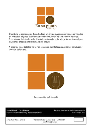 Cátering

   El símbolo se compone de 3 cuadrados y un círculo cuyas proporciones son iguales
   en todos sus ángulos. Sus medidas varían en función del tamaño del logotipo.
   En el interior del círculo, se ha diseñado un tenedor colocado justamente en el cen-
   tro, siendo proporcional al tamaño del círculo.

   A pesar de estos detalles, no se han tenido en cuenta las proporciones para la cons-
   trucción del diseño.




                                  Co n strucc ión del sím b olo




 UNIVERSIDAD DE MÁLAGA				                          Facultad de Ciencias de la Comunicación
 Licenciatura en Publicidad y Relaciones Públicas						                     curso 2011-2012


Asignatura Diseño Gráfico		 Profesores Isabel Garnelo Díez Calificación
						                                    José Muñoz Jiménez
 