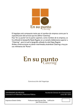 Cátering
          El logotipo está compuesto tanto por el nombre de empresa como por la
          especificación del servicio que les define “Cátering”.
          Para “En su punto” (en la parte superior), como nombre de la empresa, se
          ha utilizado la tipografía Nyala Regular. en un tamaño doblemente superior a
          “Cátering”, para la cual la tipografía utilizada ha sido Vijaya Regular.
          Ambas construcciones no tienen interlineado, situándose Cátering a muy po-
          cos milimetros de “Punto”.




                                                       Cátering


                                 Co n str ucc ión del logot ip o




 UNIVERSIDAD DE MÁLAGA				                          Facultad de Ciencias de la Comunicación
 Licenciatura en Publicidad y Relaciones Públicas						                     curso 2011-2012


Asignatura Diseño Gráfico		 Profesores Isabel Garnelo Díez Calificación
						                                    José Muñoz Jiménez
 