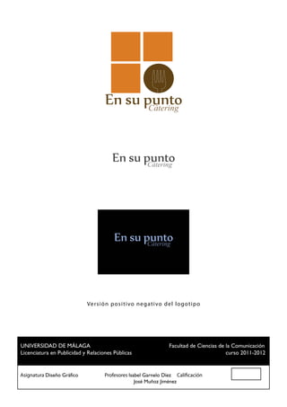 Cátering




                          Versi ó n po si t ivo negat ivo del logot ip o




 UNIVERSIDAD DE MÁLAGA				                          Facultad de Ciencias de la Comunicación
 Licenciatura en Publicidad y Relaciones Públicas						                     curso 2011-2012


Asignatura Diseño Gráfico		 Profesores Isabel Garnelo Díez Calificación
						                                    José Muñoz Jiménez
 