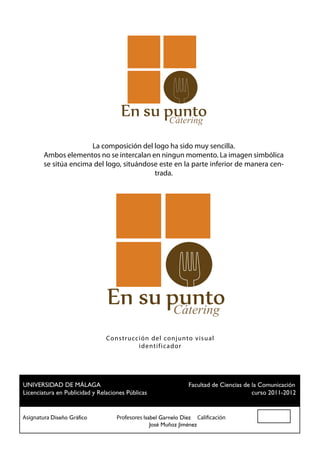 Cátering

                       La composición del logo ha sido muy sencilla.
        Ambos elementos no se intercalan en ningun momento. La imagen simbólica
        se sitúa encima del logo, situándose este en la parte inferior de manera cen-
                                           trada.




                                                    Cátering
                             Co n stru cción del conjunto visual
                                         ident ific ad or




 UNIVERSIDAD DE MÁLAGA				                          Facultad de Ciencias de la Comunicación
 Licenciatura en Publicidad y Relaciones Públicas						                     curso 2011-2012


Asignatura Diseño Gráfico		 Profesores Isabel Garnelo Díez Calificación
						                                    José Muñoz Jiménez
 