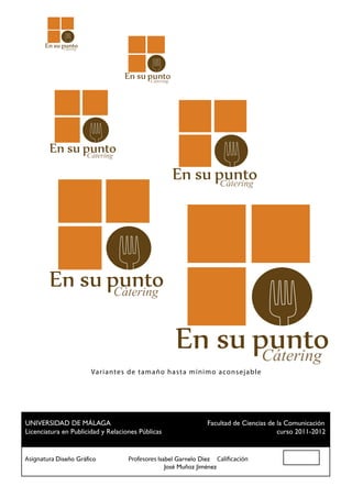 Cátering




                                           Cátering




                        Cátering


                                                                 Cátering




                                   Cátering



                                                                                 Cátering
                         Va r i a ntes de ta maño hast a m ínim o aconsejab le




 UNIVERSIDAD DE MÁLAGA				                          Facultad de Ciencias de la Comunicación
 Licenciatura en Publicidad y Relaciones Públicas						                     curso 2011-2012


Asignatura Diseño Gráfico		 Profesores Isabel Garnelo Díez Calificación
						                                    José Muñoz Jiménez
 