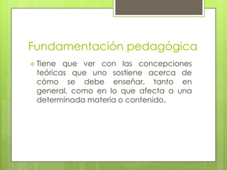 Fundamentación pedagógica
 Tiene que ver con las concepciones
teóricas que uno sostiene acerca de
cómo se debe enseñar, tanto en
general, como en lo que afecta a una
determinada materia o contenido.
 