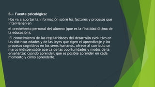 B.− Fuente psicológica:
Nos va a aportar la información sobre los factores y procesos que
intervienen en
el crecimiento personal del alumno (que es la finalidad última de
la educación).
El conocimiento de las regularidades del desarrollo evolutivo en
las distintas edades y de las leyes que rigen el aprendizaje y los
procesos cognitivos en los seres humanos, ofrece al currículo un
marco indispensable acerca de las oportunidades y modos de la
enseñanza: cuándo aprender, qué es posible aprender en cada
momento y cómo aprenderlo.
 