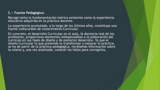 C.− Fuente Pedagógica:
Recoge tanto la fundamentación teórica existente como la experiencia
educativa adquirida en la práctica docente.
La experiencia acumulada, a lo largo de los últimos años, constituye una
fuente indiscutible de conocimiento Curricular.
En concreto, el desarrollo Curricular en el aula, la docencia real de los
profesores, proporciona elementos indispensables a la elaboración del
currículo en sus fases de diseño y de posterior desarrollo. Ya que el
diseño Curricular lo que pretende es transformar y mejorar la práctica,
se ha de partir de la práctica pedagógica, recibiendo información sobre
la misma y, una vez analizada, conocer los fallos para corregirlos.
 