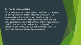 D.− Fuente epistemológica:
Tiene su base en los conocimientos científicos que integran
las correspondientes áreas o materias curriculares. La
metodología, estructura interna y estado actual de
conocimientos en las distintas disciplinas científicas, así
como las relaciones interdisciplinarias entre estas, realizan
también una aportación decisiva a la configuración y
contenidos del currículo ya que nos permitirá separar los
conocimientos esenciales de los secundarios.
 