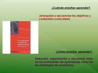 ¿Cuándo enseñar-aprender? Jerarquizar y secuenciar los objetivos y contenidos curriculares.¿Cómo enseñar_aprender? Selección, organización y secuencia tanto de las actividades de aprendizaje cómo de las estrategias de enseñanza.