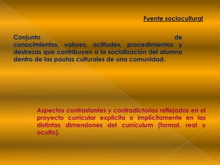 Fuente socioculturalConjunto de conocimientos, valores, actitudes, procedimientos y destrezas que contribuyen a la socialización del alumno dentro de las pautas culturales de una comunidad.Aspectos contrastantes y contradictorios reflejados en el proyecto curricular explicita o implícitamente en las distintas dimensiones del currículum (formal, real u oculto).