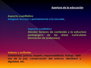 Cambio de estructuras , mentalidades, y comportamientos para asegurar la supervivencia de la humanidad.Apertura de la educaciónAspecto cuantitativoAsegurar acceso y permanencia a la escuela.Aspecto cualitativoAtender factores de contenido y la estructura pedagógica de las áreas curriculares (formación de profesores).Valores y actitudesSolidaridad, justicia, respeto, responsabilidad, trabajo, defensa de la paz, conservación del entorno, identidad y dignidad, etc.