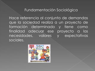 Fundamentación Sociológica
Hace referencia al conjunto de demandas
que la sociedad realiza a un proyecto de
formación determinado y tiene como
finalidad adecuar ese proyecto a las
necesidades, valores y expectativas
sociales.
 