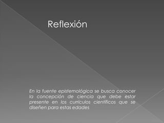 Reflexión
En la fuente epistemológica se busca conocer
la concepción de ciencia que debe estar
presente en los currículos científicos que se
diseñen para estas edades
 