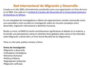 Red Internacional de Migración y Desarrollo
Creada en el año 2002 y formalmente constituida como una organización sin fines de lucro
en el 2003. Con sede en la Unidad de Estudios del Desarrollo de la Universidad Autónoma
de Zacatecas en México.

Es una red global de investigadores y líderes de organizaciones sociales reconocida como
una autoridad a nivel mundial en investigación sobre los vínculos complejos entre
desarrollo, migración internacional y derechos humanos.

Desde su inicio, la RIMD ha hecho contribuciones significativas al debate en la materia, y
ha tenido una participación activa en distintos foros globales tales como el Foro Mundial
sobre Migración y Desarrollo y el Foro Social Mundial de las Migraciones.

Tiene su sitio web, publica revistas y libros.

Temas de investigación:
•Migración y desarrollo
•Indicadores estratégicos
•Derechos Humanos
•Políticas Públicas
•Degradación ambiental
•Migración calificada
 