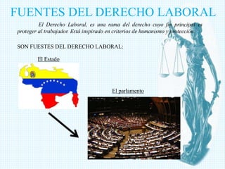 FUENTES DEL DERECHO LABORAL
El Derecho Laboral, es una rama del derecho cuyo fin principal es
proteger al trabajador. Está inspirado en criterios de humanismo y protección.
SON FUESTES DEL DERECHO LABORAL:
El Estado
El parlamento