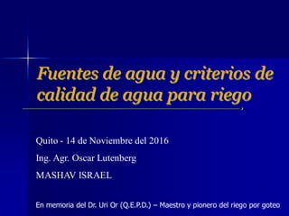 Fuentes de agua y criterios de
calidad de agua para riego
Quito - 14 de Noviembre del 2016
Ing. Agr. Oscar Lutenberg
MASHAV ISRAEL
En memoria del Dr. Uri Or (Q.E.P.D.) – Maestro y pionero del riego por goteo
 
