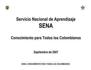 Servicio Nacional de Aprendizaje
                     SENA
Conocimiento para Todos los Colombianos


                Septiembre de 2007


     SENA: CONOCIMIENTO PARA TODOS LOS COLOMBIANOS
 