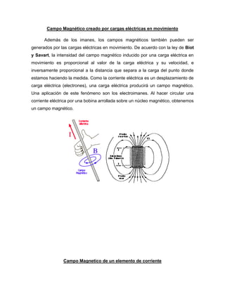 Campo Magnético creado por cargas eléctricas en movimiento
Además de los imanes, los campos magnéticos también pueden ser
generados por las cargas eléctricas en movimiento. De acuerdo con la ley de Biot
y Savart, la intensidad del campo magnético inducido por una carga eléctrica en
movimiento es proporcional al valor de la carga eléctrica y su velocidad, e
inversamente proporcional a la distancia que separa a la carga del punto donde
estamos haciendo la medida. Como la corriente eléctrica es un desplazamiento de
carga eléctrica (electrones), una carga eléctrica producirá un campo magnético.
Una aplicación de este fenómeno son los electroimanes. Al hacer circular una
corriente eléctrica por una bobina arrollada sobre un núcleo magnético, obtenemos
un campo magnético.
Campo Magnetico de un elemento de corriente
 