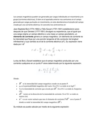 Los campos magnéticos pueden ser generados por cargas individuales en movimiento y en
grupo (corrientes eléctricas). Si bien en el apartado anterior nos centramos en el campo
generado por cargas puntuales en movimiento, en este abordaremos el estudio del campo
creado por una corriente eléctrica. En concreto nos centraremos en
Jean Baptiste Biot (1774-1862) y Félix Savart (1791-1841) establecieron poco
después de que Oersted (1777-1851) divulgara su experiencia, que al igual que
una carga origina un campo eléctrico o una masa un campo gravitatorio, un
elemento de corriente genera un campo magnético. Un elemento de corriente es
la intensidad que fluye por una porción tangente al hilo conductor de longitud
infinitesimal y cuyo sentido es el de la corriente eléctrica (dl ). Su expresión viene
dada por I⋅dl
La ley de Biot y Savart establece que el campo magnético producido por una
corriente cualquiera en un punto P viene determinado por la siguiente expresión:
Dónde:
 B es la intensidad del campo magnético creado en un punto P.
 μ0 es la permeabilidad magnética del vacío. En el S.I. se mide en m·kg/C2
.
 I es la intensidad de corriente que circula por dl . En el S.I. se mide en Amperios
(A).
 dl vector en la dirección de la intensidad de corriente. En el S.I. se mide en
metros (m).
 u r es un vector unitario que une el elemento de corriente I⋅dl con el punto P
donde se mide la intensidad del campo magnético (B ).
Su módulo se puede calcular por medio de la siguiente expresión:
 