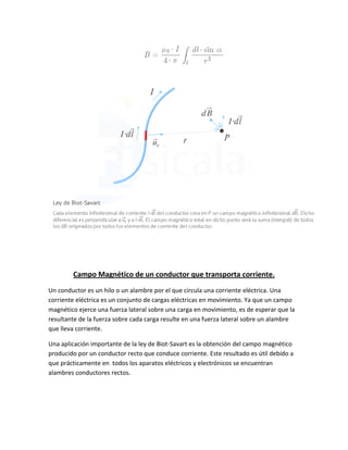 Campo Magnético de un conductor que transporta corriente.
Un conductor es un hilo o un alambre por el que circula una corriente eléctrica. Una
corriente eléctrica es un conjunto de cargas eléctricas en movimiento. Ya que un campo
magnético ejerce una fuerza lateral sobre una carga en movimiento, es de esperar que la
resultante de la fuerza sobre cada carga resulte en una fuerza lateral sobre un alambre
que lleva corriente.
Una aplicación importante de la ley de Biot-Savart es la obtención del campo magnético
producido por un conductor recto que conduce corriente. Este resultado es útil debido a
que prácticamente en todos los aparatos eléctricos y electrónicos se encuentran
alambres conductores rectos.
 