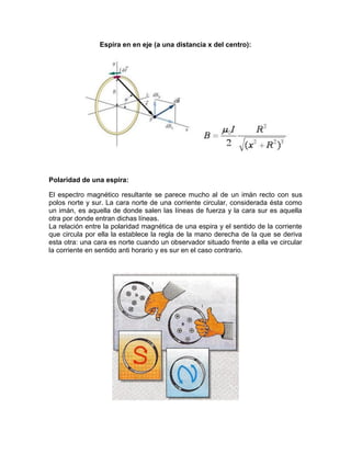 Espira en en eje (a una distancia x del centro):
Polaridad de una espira:
El espectro magnético resultante se parece mucho al de un imán recto con sus
polos norte y sur. La cara norte de una corriente circular, considerada ésta como
un imán, es aquella de donde salen las líneas de fuerza y la cara sur es aquella
otra por donde entran dichas líneas.
La relación entre la polaridad magnética de una espira y el sentido de la corriente
que circula por ella la establece la regla de la mano derecha de la que se deriva
esta otra: una cara es norte cuando un observador situado frente a ella ve circular
la corriente en sentido anti horario y es sur en el caso contrario.
 