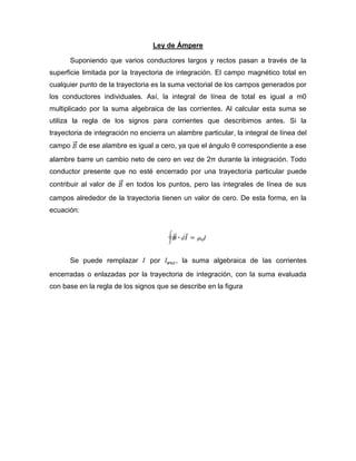 Ley de Ámpere
Suponiendo que varios conductores largos y rectos pasan a través de la
superficie limitada por la trayectoria de integración. El campo magnético total en
cualquier punto de la trayectoria es la suma vectorial de los campos generados por
los conductores individuales. Así, la integral de línea de total es igual a m0
multiplicado por la suma algebraica de las corrientes. Al calcular esta suma se
utiliza la regla de los signos para corrientes que describimos antes. Si la
trayectoria de integración no encierra un alambre particular, la integral de línea del
campo de ese alambre es igual a cero, ya que el ángulo θ correspondiente a ese
alambre barre un cambio neto de cero en vez de 2π durante la integración. Todo
conductor presente que no esté encerrado por una trayectoria particular puede
contribuir al valor de en todos los puntos, pero las integrales de línea de sus
campos alrededor de la trayectoria tienen un valor de cero. De esta forma, en la
ecuación:
Se puede remplazar por , la suma algebraica de las corrientes
encerradas o enlazadas por la trayectoria de integración, con la suma evaluada
con base en la regla de los signos que se describe en la figura
 