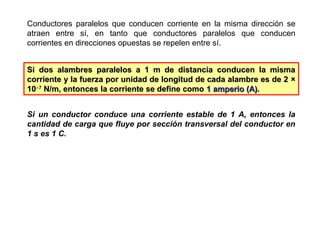 Conductores paralelos que conducen corriente en la misma dirección se
atraen entre sí, en tanto que conductores paralelos que conducen
corrientes en direcciones opuestas se repelen entre sí.
Si dos alambres paralelos a 1 m de distancia conducen la mismaSi dos alambres paralelos a 1 m de distancia conducen la misma
corriente y la fuerza por unidad de longitud de cada alambre es de 2corriente y la fuerza por unidad de longitud de cada alambre es de 2 ××
1010−−77
N/m, entonces la corriente se define comoN/m, entonces la corriente se define como 1 amperio (A)1 amperio (A)..
Si un conductor conduce una corriente estable de 1 A, entonces la
cantidad de carga que fluye por sección transversal del conductor en
1 s es 1 C.
 