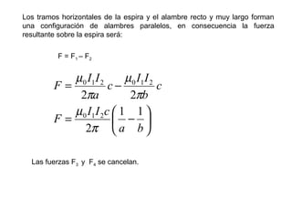 Los tramos horizontales de la espira y el alambre recto y muy largo forman
una configuración de alambres paralelos, en consecuencia la fuerza
resultante sobre la espira será:
F = F1 – F2






−=
−=
ba
cII
F
c
b
II
c
a
II
F
11
2
22
210
210210
π
µ
π
µ
π
µ
Las fuerzas F3 y F4 se cancelan.
 