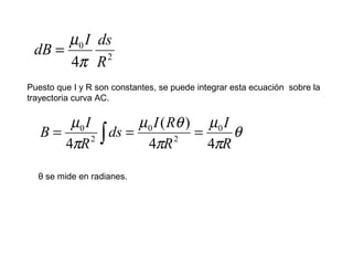 2
0
4 R
dsI
dB
π
µ
=
Puesto que I y R son constantes, se puede integrar esta ecuación sobre la
trayectoria curva AC.
θ
π
µ
π
θµ
π
µ
R
I
R
RI
ds
R
I
B
44
)(
4
0
2
0
2
0
=== ∫
θ se mide en radianes.
 