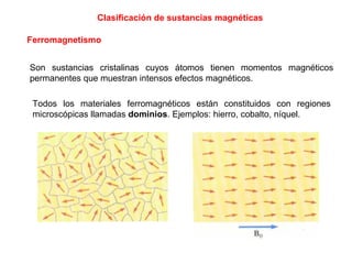 Clasificación de sustancias magnéticas Ferromagnetismo Son sustancias cristalinas cuyos átomos tienen momentos magnéticos permanentes que muestran intensos efectos magnéticos. Todos los materiales ferromagnéticos están constituidos con regiones microscópicas llamadas  dominios . Ejemplos: hierro, cobalto, níquel. 