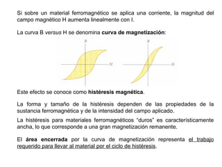 Si sobre un material ferromagnético se aplica una corriente, la magnitud del campo magnético H aumenta linealmente con I. La curva B  versus  H se denomina  curva de magnetización : Este efecto se conoce como  histéresis magnética . La forma y tamaño de la histéresis dependen de las propiedades de la sustancia ferromagnética y de la intensidad del campo aplicado. La histéresis para materiales ferromagnéticos “duros” es característicamente ancha, lo que corresponde a una gran magnetización remanente. El  área encerrada  por la curva de magnetización representa  el trabajo requerido para llevar al material por el ciclo de histéresis . 