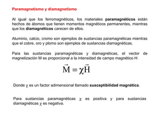 Paramagnetismo y diamagnetismo Al igual que los ferromagnéticos, los materiales  paramagnéticos  están hechos de átomos que tienen momentos magnéticos permanentes, mientras que los  diamagnéticos  carecen de ellos. Aluminio, calcio, cromo son ejemplos de sustancias paramagnéticas mientras que el cobre, oro y plomo son ejemplos de sustancias diamagnéticas.  Para las sustancias paramagnéticas y diamagnéticas, el vector de magnetización M es proporcional a la intensidad de campo magnético H: Donde    es un factor adimensional llamado  susceptibilidad magnética . Para sustancias paramagnéticas    es positiva y para sustancias diamagnéticas    es negativa. 