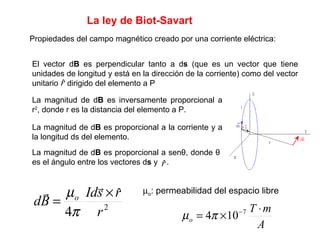 La ley de Biot-Savart  Propiedades del campo magnético creado por una corriente eléctrica: El vector d B  es perpendicular tanto a d s  (que es un vector que tiene unidades de longitud y está en la dirección de la corriente) como del vector unitario  dirigido del elemento a P La magnitud de d B  es inversamente proporcional a r 2 , donde r es la distancia del elemento a P. La magnitud de d B  es proporcional a la corriente y a la longitud ds del elemento. La magnitud de d B  es proporcional a sen θ , donde  θ  es el ángulo entre los vectores d s  y  .  o : permeabilidad del espacio libre 