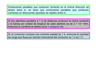 Conductores paralelos que conducen corriente en la misma dirección se atraen entre sí, en tanto que conductores paralelos que conducen corrientes en direcciones opuestas se repelen entre sí. Si dos alambres paralelos a 1 m de distancia conducen la misma corriente y la fuerza por unidad de longitud de cada alambre es de 2  ×  10  7  N/m, entonces la corriente se define como  1 amperio (A) . Si un conductor conduce una corriente estable de 1 A, entonces la cantidad de carga que fluye por sección transversal del conductor en 1 s es 1 C. 